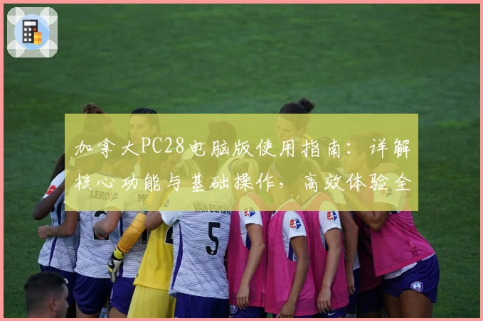 加拿大PC28电脑版使用指南:详解核心功能与基础操作,高效体验全新平台魅力